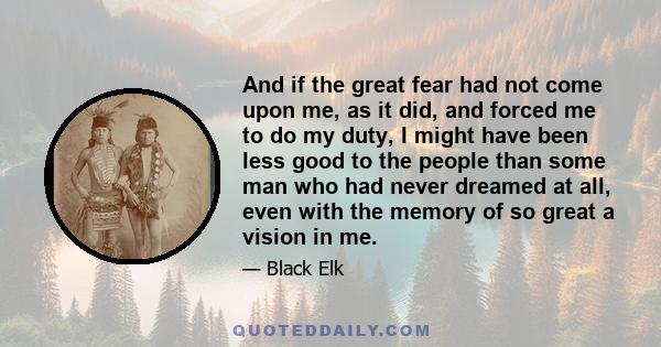 And if the great fear had not come upon me, as it did, and forced me to do my duty, I might have been less good to the people than some man who had never dreamed at all, even with the memory of so great a vision in me.