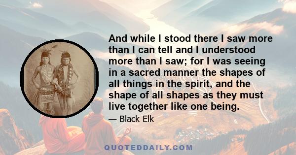 And while I stood there I saw more than I can tell and I understood more than I saw; for I was seeing in a sacred manner the shapes of all things in the spirit, and the shape of all shapes as they must live together