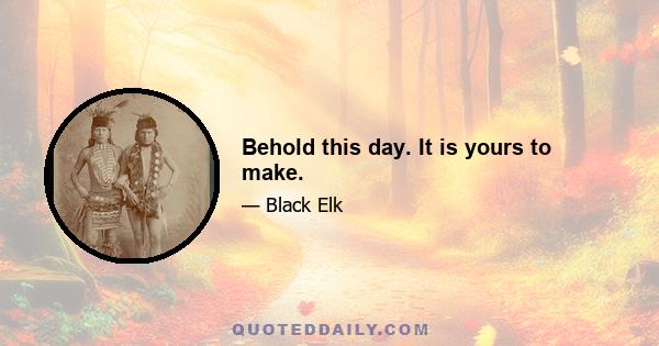 Behold this day. It is yours to make.