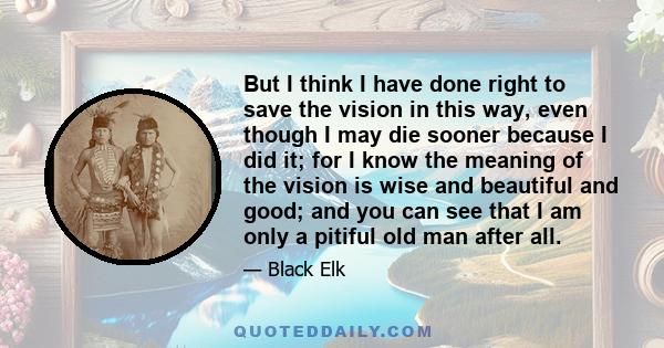 But I think I have done right to save the vision in this way, even though I may die sooner because I did it; for I know the meaning of the vision is wise and beautiful and good; and you can see that I am only a pitiful