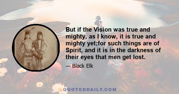 But if the Vision was true and mighty, as I know, it is true and mighty yet;for such things are of Spirit, and it is in the darkness of their eyes that men get lost.