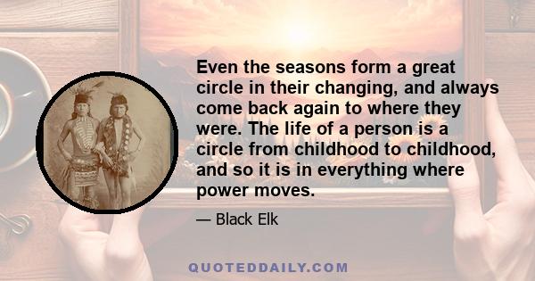 Even the seasons form a great circle in their changing, and always come back again to where they were. The life of a person is a circle from childhood to childhood, and so it is in everything where power moves.