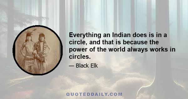 Everything an Indian does is in a circle, and that is because the power of the world always works in circles, and everything tries to be round. In the old days when we were a strong and happy people, all our power came