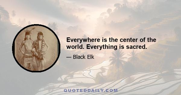 Everywhere is the center of the world. Everything is sacred.