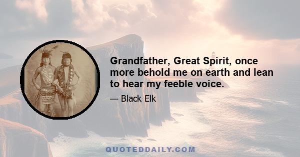 Grandfather, Great Spirit, once more behold me on earth and lean to hear my feeble voice.