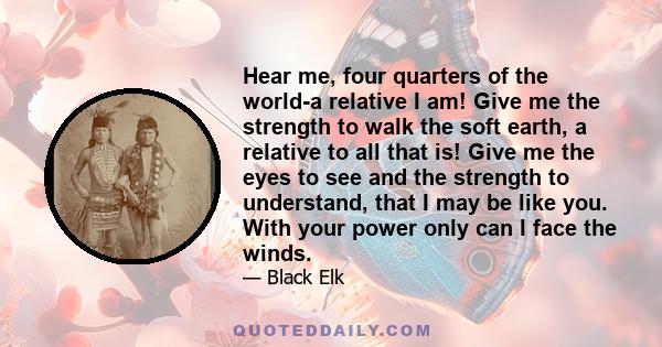 Hear me, four quarters of the world-a relative I am! Give me the strength to walk the soft earth, a relative to all that is! Give me the eyes to see and the strength to understand, that I may be like you. With your