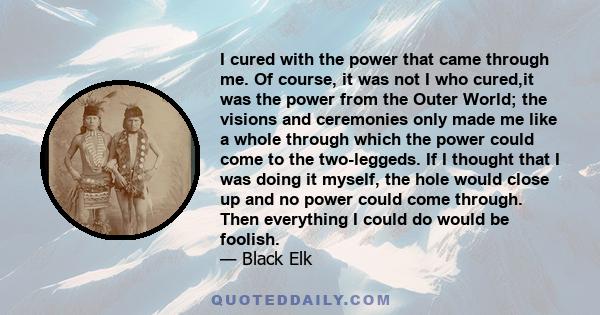 I cured with the power that came through me. Of course, it was not I who cured,it was the power from the Outer World; the visions and ceremonies only made me like a whole through which the power could come to the