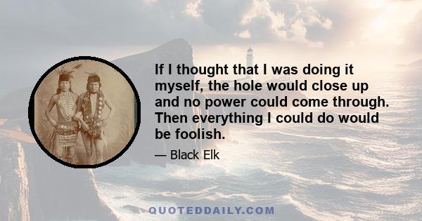 If I thought that I was doing it myself, the hole would close up and no power could come through. Then everything I could do would be foolish.