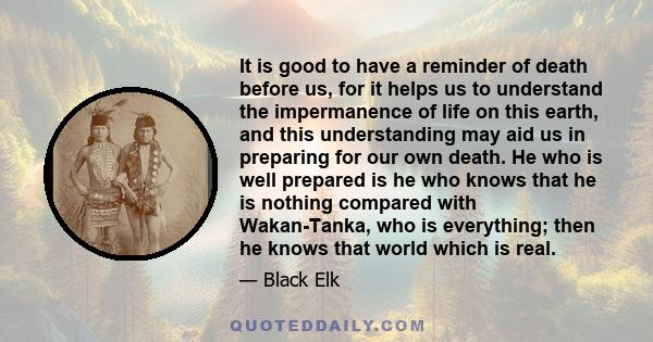 It is good to have a reminder of death before us, for it helps us to understand the impermanence of life on this earth, and this understanding may aid us in preparing for our own death. He who is well prepared is he who 