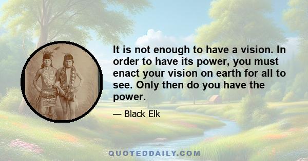 It is not enough to have a vision. In order to have its power, you must enact your vision on earth for all to see. Only then do you have the power.