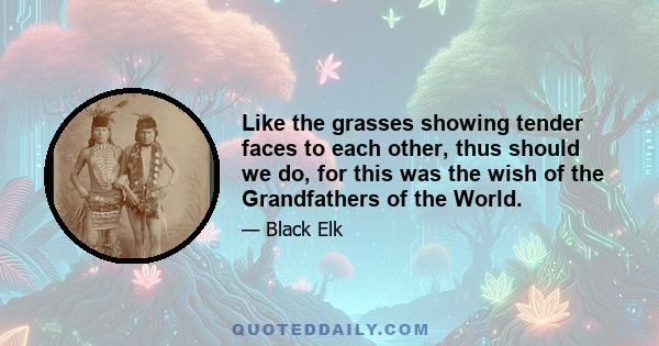 Like the grasses showing tender faces to each other, thus should we do, for this was the wish of the Grandfathers of the World.