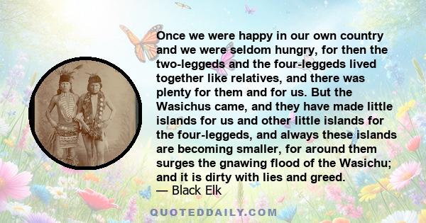 Once we were happy in our own country and we were seldom hungry, for then the two-leggeds and the four-leggeds lived together like relatives, and there was plenty for them and for us. But the Wasichus came, and they