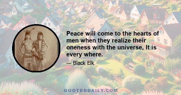 Peace will come to the hearts of men when they realize their oneness with the universe, It is every where.