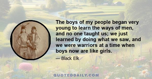 The boys of my people began very young to learn the ways of men, and no one taught us; we just learned by doing what we saw, and we were warriors at a time when boys now are like girls.