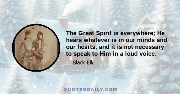 The Great Spirit is everywhere; He hears whatever is in our minds and our hearts, and it is not necessary to speak to Him in a loud voice.