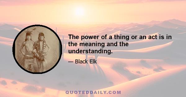 The power of a thing or an act is in the meaning and the understanding.