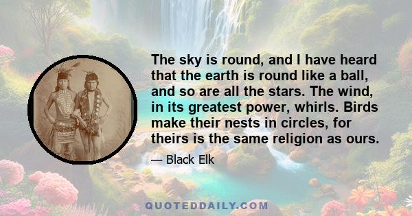 The sky is round, and I have heard that the earth is round like a ball, and so are all the stars. The wind, in its greatest power, whirls. Birds make their nests in circles, for theirs is the same religion as ours.