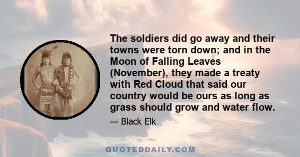 The soldiers did go away and their towns were torn down; and in the Moon of Falling Leaves (November), they made a treaty with Red Cloud that said our country would be ours as long as grass should grow and water flow.