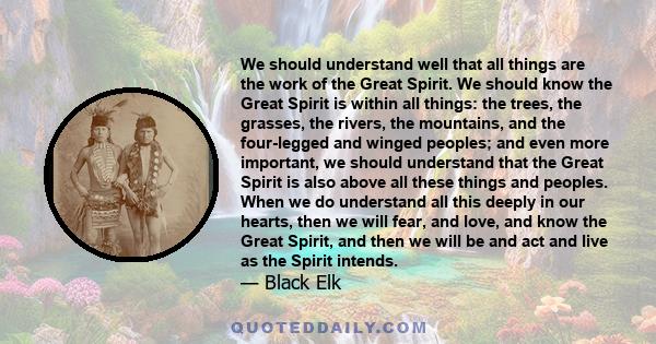 We should understand well that all things are the work of the Great Spirit. We should know the Great Spirit is within all things: the trees, the grasses, the rivers, the mountains, and the four-legged and winged