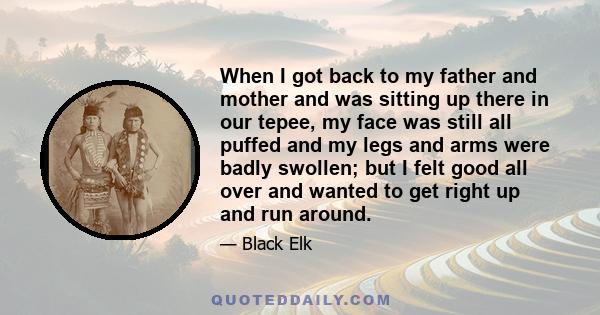 When I got back to my father and mother and was sitting up there in our tepee, my face was still all puffed and my legs and arms were badly swollen; but I felt good all over and wanted to get right up and run around.