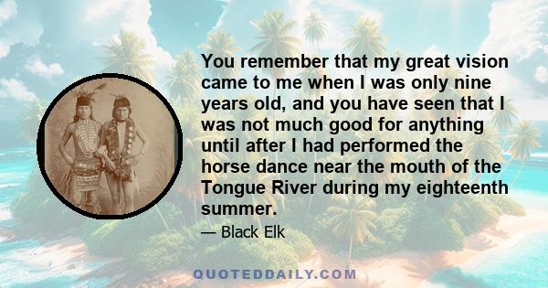 You remember that my great vision came to me when I was only nine years old, and you have seen that I was not much good for anything until after I had performed the horse dance near the mouth of the Tongue River during