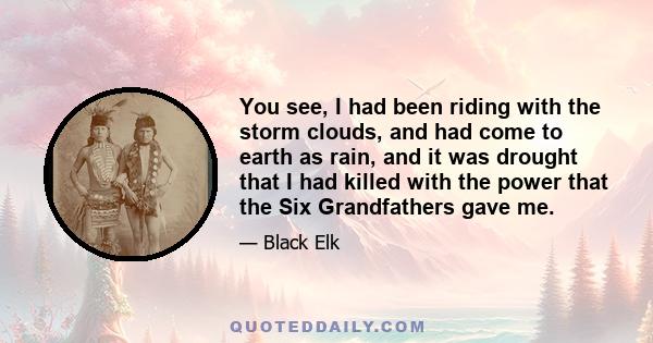 You see, I had been riding with the storm clouds, and had come to earth as rain, and it was drought that I had killed with the power that the Six Grandfathers gave me.