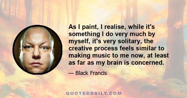 As I paint, I realise, while it's something I do very much by myself, it's very solitary, the creative process feels similar to making music to me now, at least as far as my brain is concerned.