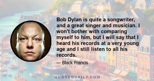 Bob Dylan is quite a songwriter, and a great singer and musician. I won't bother with comparing myself to him, but I will say that I heard his records at a very young age and I still listen to all his records.