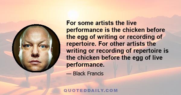 For some artists the live performance is the chicken before the egg of writing or recording of repertoire. For other artists the writing or recording of repertoire is the chicken before the egg of live performance.