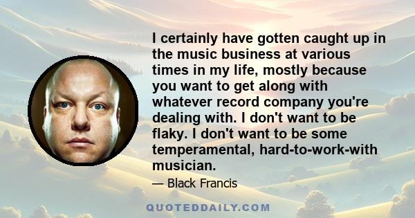 I certainly have gotten caught up in the music business at various times in my life, mostly because you want to get along with whatever record company you're dealing with. I don't want to be flaky. I don't want to be