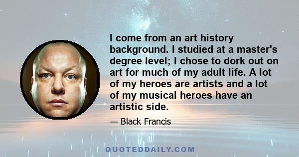 I come from an art history background. I studied at a master's degree level; I chose to dork out on art for much of my adult life. A lot of my heroes are artists and a lot of my musical heroes have an artistic side.