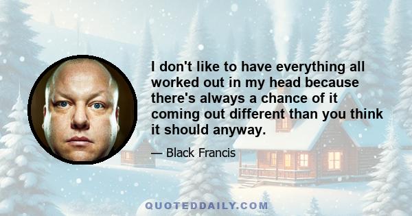 I don't like to have everything all worked out in my head because there's always a chance of it coming out different than you think it should anyway.