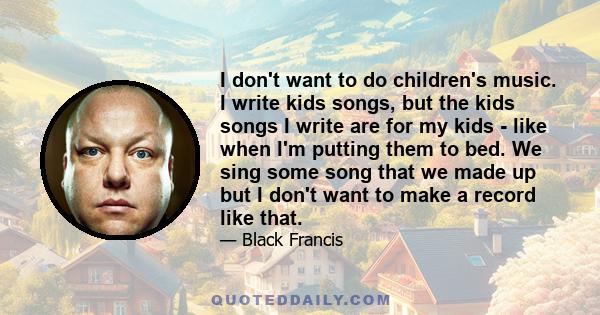 I don't want to do children's music. I write kids songs, but the kids songs I write are for my kids - like when I'm putting them to bed. We sing some song that we made up but I don't want to make a record like that.