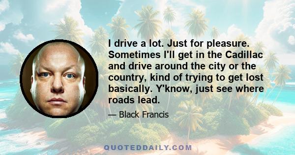 I drive a lot. Just for pleasure. Sometimes I'll get in the Cadillac and drive around the city or the country, kind of trying to get lost basically. Y'know, just see where roads lead.