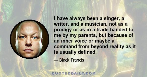 I have always been a singer, a writer, and a musician, not as a prodigy or as in a trade handed to me by my parents, but because of an inner voice or maybe a command from beyond reality as it is usually defined.