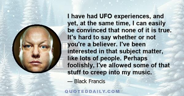 I have had UFO experiences, and yet, at the same time, I can easily be convinced that none of it is true. It's hard to say whether or not you're a believer. I've been interested in that subject matter, like lots of