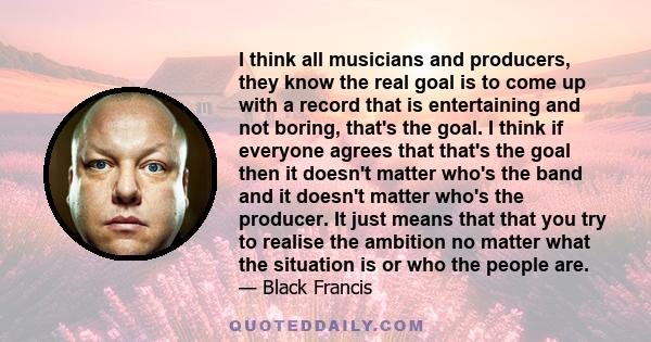 I think all musicians and producers, they know the real goal is to come up with a record that is entertaining and not boring, that's the goal. I think if everyone agrees that that's the goal then it doesn't matter who's 