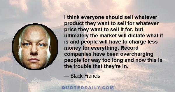 I think everyone should sell whatever product they want to sell for whatever price they want to sell it for, but ultimately the market will dictate what it is and people will have to charge less money for everything.