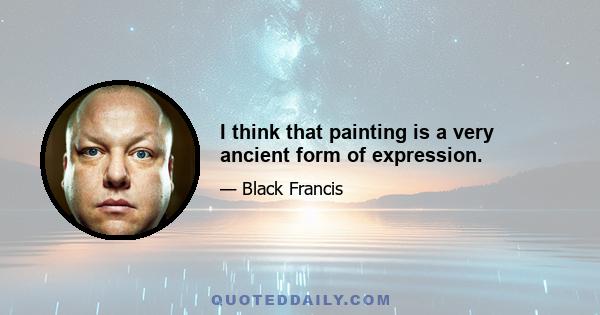 I think that painting is a very ancient form of expression.