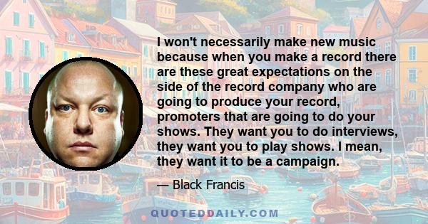 I won't necessarily make new music because when you make a record there are these great expectations on the side of the record company who are going to produce your record, promoters that are going to do your shows.