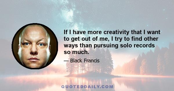 If I have more creativity that I want to get out of me, I try to find other ways than pursuing solo records so much.