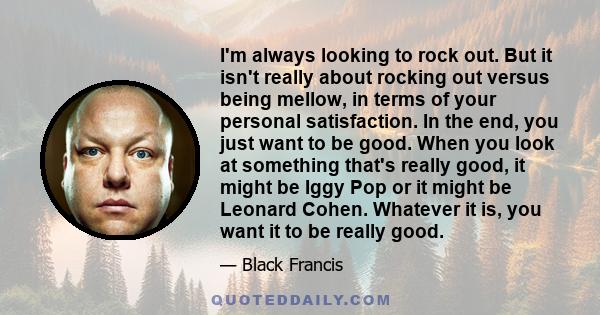 I'm always looking to rock out. But it isn't really about rocking out versus being mellow, in terms of your personal satisfaction. In the end, you just want to be good. When you look at something that's really good, it