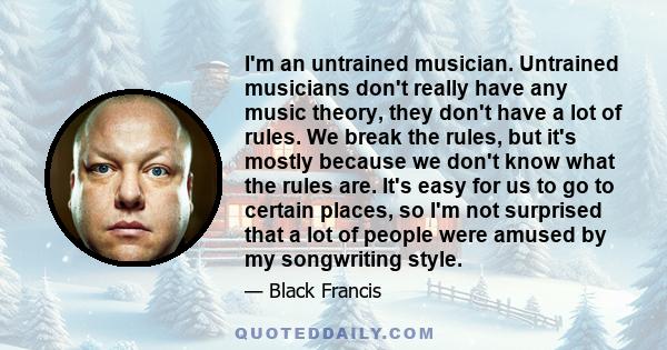 I'm an untrained musician. Untrained musicians don't really have any music theory, they don't have a lot of rules. We break the rules, but it's mostly because we don't know what the rules are. It's easy for us to go to