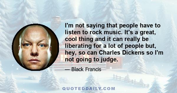 I'm not saying that people have to listen to rock music. It's a great, cool thing and it can really be liberating for a lot of people but, hey, so can Charles Dickens so I'm not going to judge.