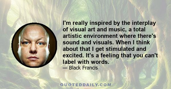 I'm really inspired by the interplay of visual art and music, a total artistic environment where there's sound and visuals. When I think about that I get stimulated and excited. It's a feeling that you can't label with