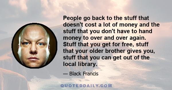 People go back to the stuff that doesn't cost a lot of money and the stuff that you don't have to hand money to over and over again. Stuff that you get for free, stuff that your older brother gives you, stuff that you