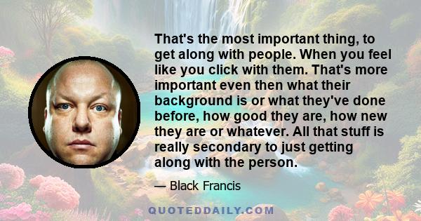 That's the most important thing, to get along with people. When you feel like you click with them. That's more important even then what their background is or what they've done before, how good they are, how new they