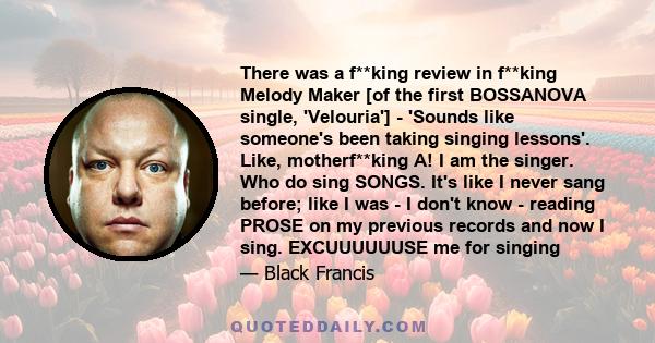 There was a f**king review in f**king Melody Maker [of the first BOSSANOVA single, 'Velouria'] - 'Sounds like someone's been taking singing lessons'. Like, motherf**king A! I am the singer. Who do sing SONGS. It's like