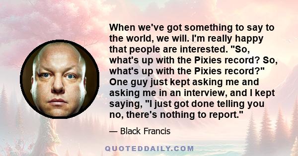 When we've got something to say to the world, we will. I'm really happy that people are interested. So, what's up with the Pixies record? So, what's up with the Pixies record? One guy just kept asking me and asking me