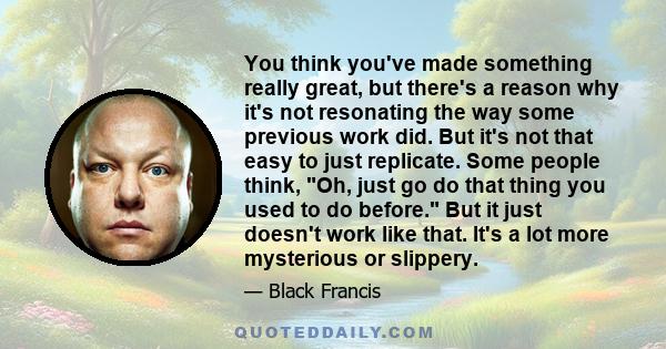 You think you've made something really great, but there's a reason why it's not resonating the way some previous work did. But it's not that easy to just replicate. Some people think, Oh, just go do that thing you used